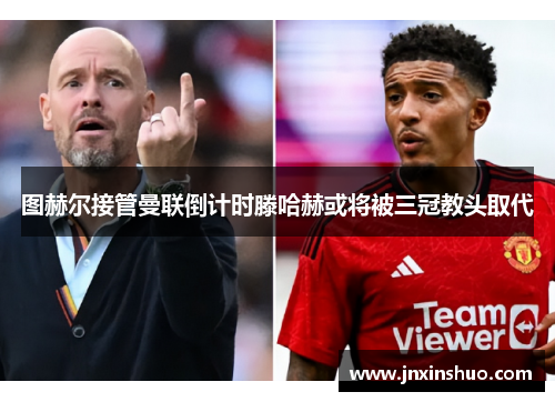 图赫尔接管曼联倒计时滕哈赫或将被三冠教头取代