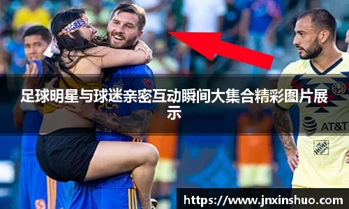 足球明星与球迷亲密互动瞬间大集合精彩图片展示